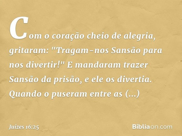 Com o coração cheio de alegria, gritaram: "Tragam-nos Sansão para nos divertir!" E mandaram trazer Sansão da prisão, e ele os divertia.
Quando o puseram entre a