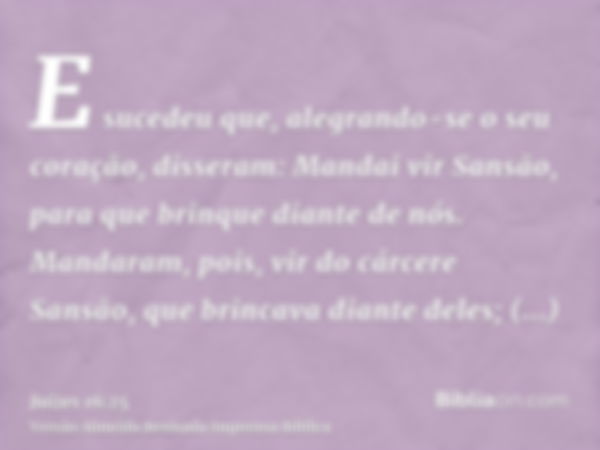 E sucedeu que, alegrando-se o seu coração, disseram: Mandai vir Sansão, para que brinque diante de nós. Mandaram, pois, vir do cárcere Sansão, que brincava dian