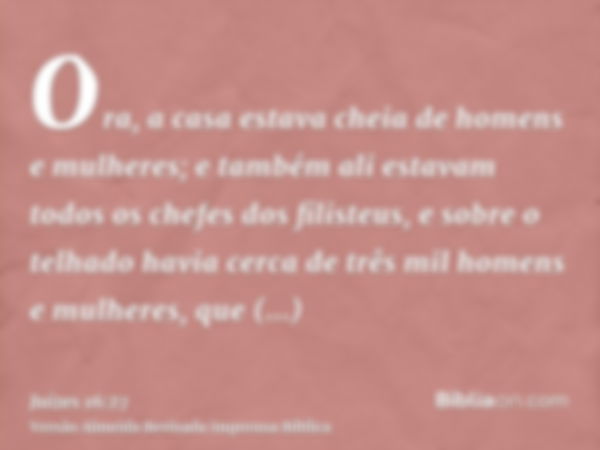 Ora, a casa estava cheia de homens e mulheres; e também ali estavam todos os chefes dos filisteus, e sobre o telhado havia cerca de três mil homens e mulheres, 