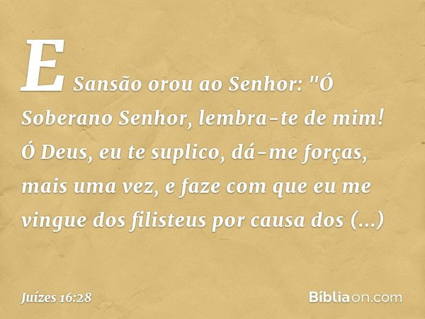 E Sansão orou ao Senhor: "Ó Soberano Senhor, lembra-te de mim! Ó Deus, eu te suplico, dá-me forças, mais uma vez, e faze com que eu me vingue dos filisteus por 