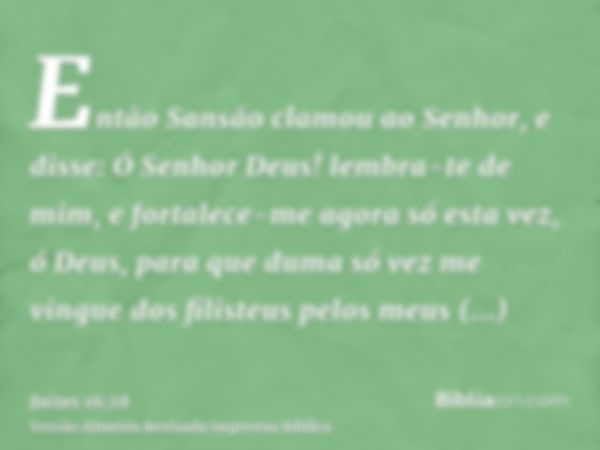 Então Sansão clamou ao Senhor, e disse: Ó Senhor Deus! lembra-te de mim, e fortalece-me agora só esta vez, ó Deus, para que duma só vez me vingue dos filisteus 