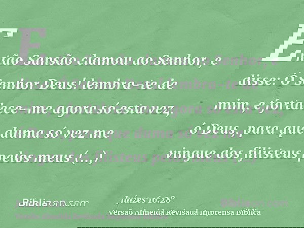 Então Sansão clamou ao Senhor, e disse: Ó Senhor Deus! lembra-te de mim, e fortalece-me agora só esta vez, ó Deus, para que duma só vez me vingue dos filisteus