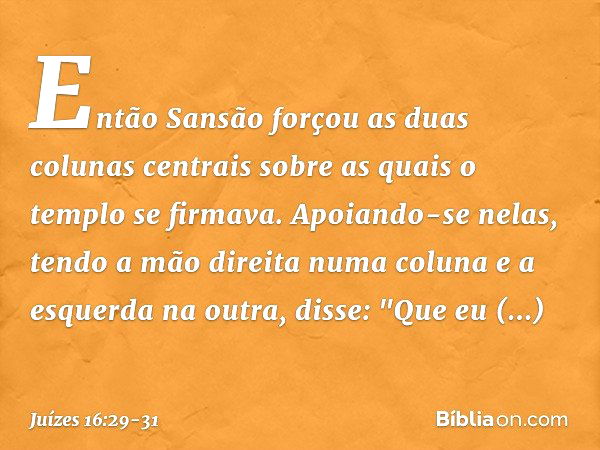 Então Sansão forçou as duas colunas centrais sobre as quais o templo se firmava. Apoiando-se nelas, tendo a mão direita numa coluna e a esquerda na outra, disse