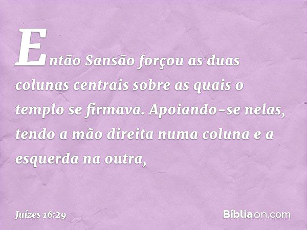 Então Sansão forçou as duas colunas centrais sobre as quais o templo se firmava. Apoiando-se nelas, tendo a mão direita numa coluna e a esquerda na outra, -- Ju