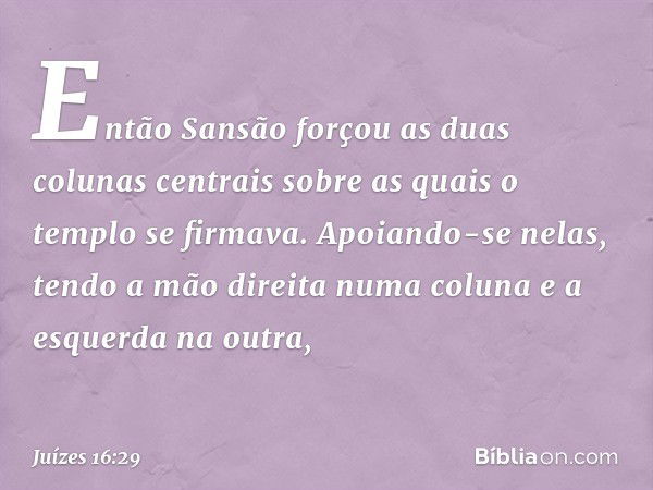 Então Sansão forçou as duas colunas centrais sobre as quais o templo se firmava. Apoiando-se nelas, tendo a mão direita numa coluna e a esquerda na outra, -- Ju