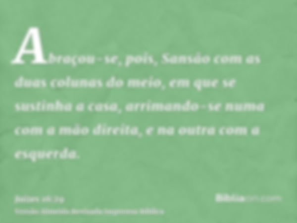 Abraçou-se, pois, Sansão com as duas colunas do meio, em que se sustinha a casa, arrimando-se numa com a mão direita, e na outra com a esquerda.