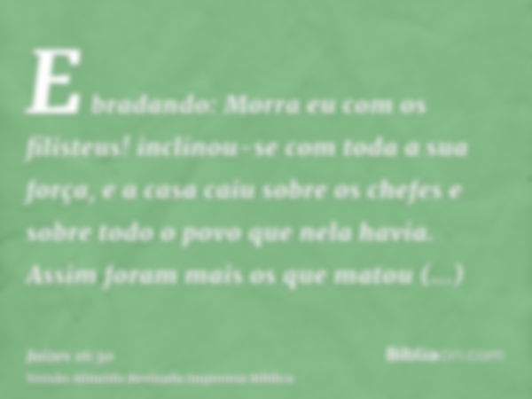 E bradando: Morra eu com os filisteus! inclinou-se com toda a sua força, e a casa caiu sobre os chefes e sobre todo o povo que nela havia. Assim foram mais os q