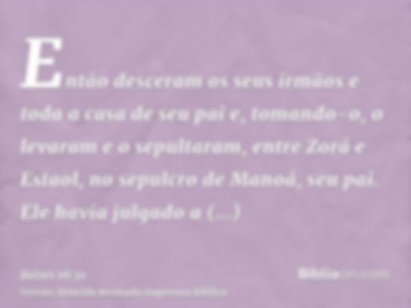 Então desceram os seus irmãos e toda a casa de seu pai e, tomando-o, o levaram e o sepultaram, entre Zorá e Estaol, no sepulcro de Manoá, seu pai. Ele havia jul