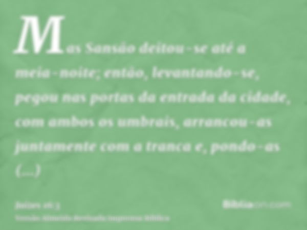 Mas Sansão deitou-se até a meia-noite; então, levantando-se, pegou nas portas da entrada da cidade, com ambos os umbrais, arrancou-as juntamente com a tranca e,