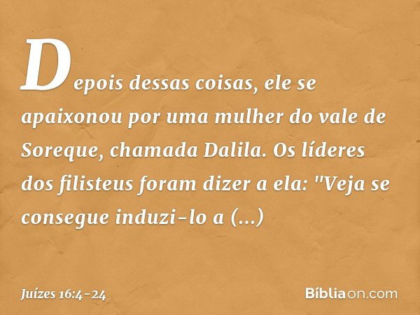 Depois dessas coisas, ele se apaixonou por uma mulher do vale de Soreque, chamada Dalila. Os líderes dos filisteus foram dizer a ela: "Veja se consegue induzi-l