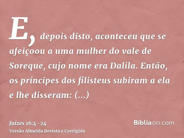 E, depois disto, aconteceu que se afeiçoou a uma mulher do vale de Soreque, cujo nome era Dalila.Então, os príncipes dos filisteus subiram a ela e lhe disseram: