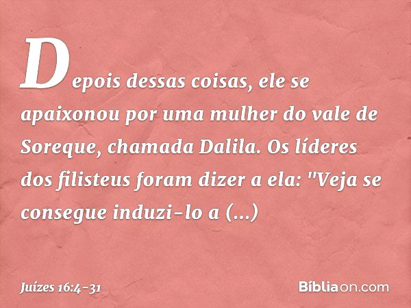 Depois dessas coisas, ele se apaixonou por uma mulher do vale de Soreque, chamada Dalila. Os líderes dos filisteus foram dizer a ela: "Veja se consegue induzi-l