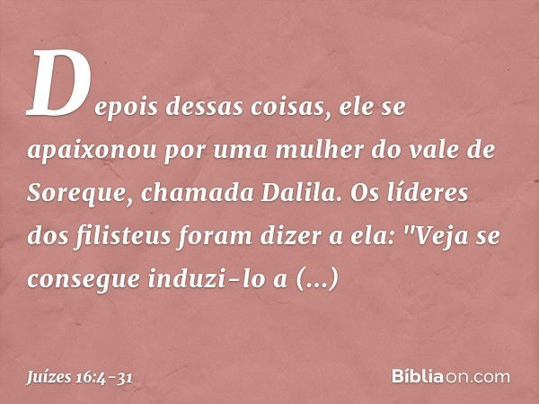 Depois dessas coisas, ele se apaixonou por uma mulher do vale de Soreque, chamada Dalila. Os líderes dos filisteus foram dizer a ela: "Veja se consegue induzi-l