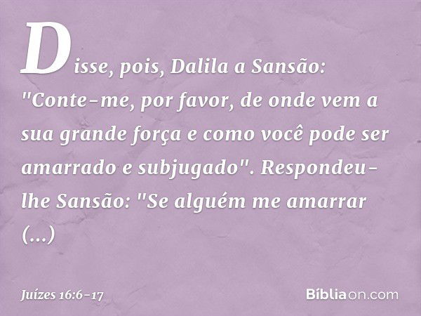 Disse, pois, Dalila a Sansão: "Conte-me, por favor, de onde vem a sua grande força e como você pode ser amarrado e subjugado". Respondeu-lhe Sansão: "Se alguém 