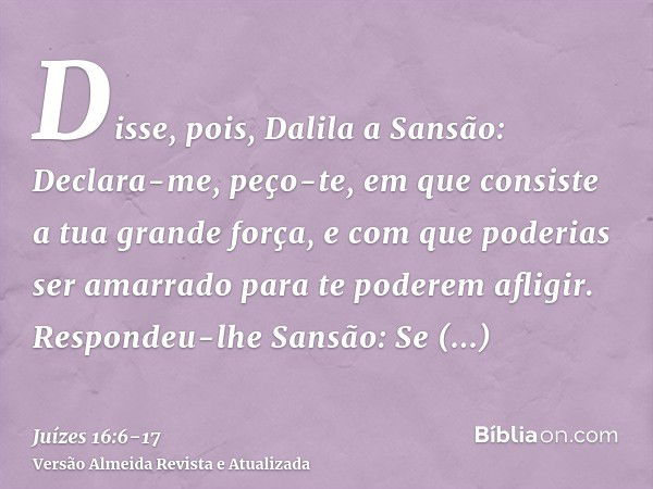 Disse, pois, Dalila a Sansão: Declara-me, peço-te, em que consiste a tua grande força, e com que poderias ser amarrado para te poderem afligir.Respondeu-lhe San