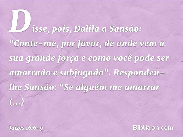 Disse, pois, Dalila a Sansão: "Conte-me, por favor, de onde vem a sua grande força e como você pode ser amarrado e subjugado". Respondeu-lhe Sansão: "Se alguém 