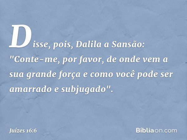 Disse, pois, Dalila a Sansão: "Conte-me, por favor, de onde vem a sua grande força e como você pode ser amarrado e subjugado". -- Juízes 16:6