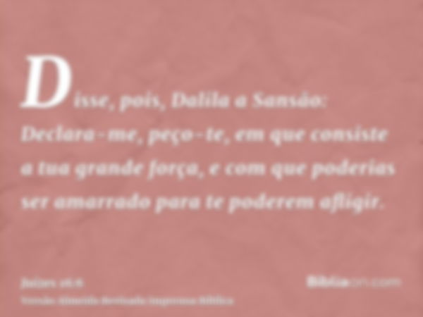 Disse, pois, Dalila a Sansão: Declara-me, peço-te, em que consiste a tua grande força, e com que poderias ser amarrado para te poderem afligir.