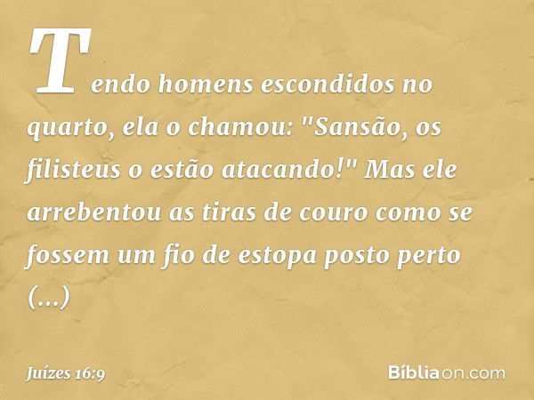 Tendo homens escondidos no quarto, ela o chamou: "Sansão, os filisteus o estão atacando!" Mas ele arrebentou as tiras de couro como se fossem um fio de estopa p