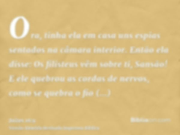 Ora, tinha ela em casa uns espias sentados na câmara interior. Então ela disse: Os filisteus vêm sobre ti, Sansão! E ele quebrou as cordas de nervos, como se qu