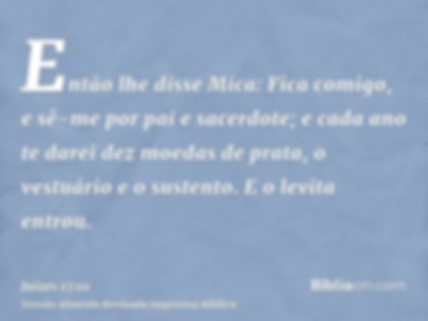 Então lhe disse Mica: Fica comigo, e sê-me por pai e sacerdote; e cada ano te darei dez moedas de prata, o vestuário e o sustento. E o levita entrou.