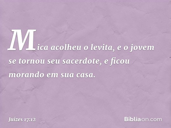 Mica acolheu o levita, e o jovem se tornou seu sacerdote, e ficou morando em sua casa. -- Juízes 17:12