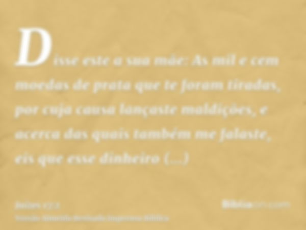 Disse este a sua mãe: As mil e cem moedas de prata que te foram tiradas, por cuja causa lançaste maldições, e acerca das quais também me falaste, eis que esse d