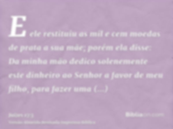 E ele restituiu as mil e cem moedas de prata a sua mãe; porém ela disse: Da minha mão dedico solenemente este dinheiro ao Senhor a favor de meu filho, para faze