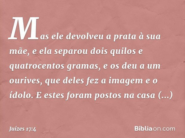 Mas ele devolveu a prata à sua mãe, e ela separou dois quilos e quatrocentos gramas, e os deu a um ourives, que deles fez a imagem e o ídolo. E estes foram post