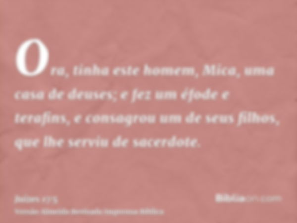 Ora, tinha este homem, Mica, uma casa de deuses; e fez um éfode e terafins, e consagrou um de seus filhos, que lhe serviu de sacerdote.