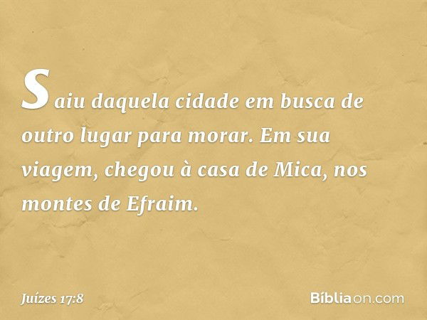 saiu daquela cidade em busca de outro lugar para morar. Em sua viagem, chegou à casa de Mica, nos montes de Efraim. -- Juízes 17:8