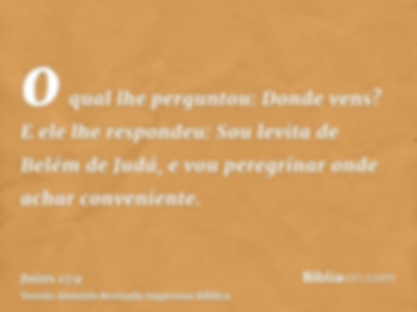 o qual lhe perguntou: Donde vens? E ele lhe respondeu: Sou levita de Belém de Judá, e vou peregrinar onde achar conveniente.