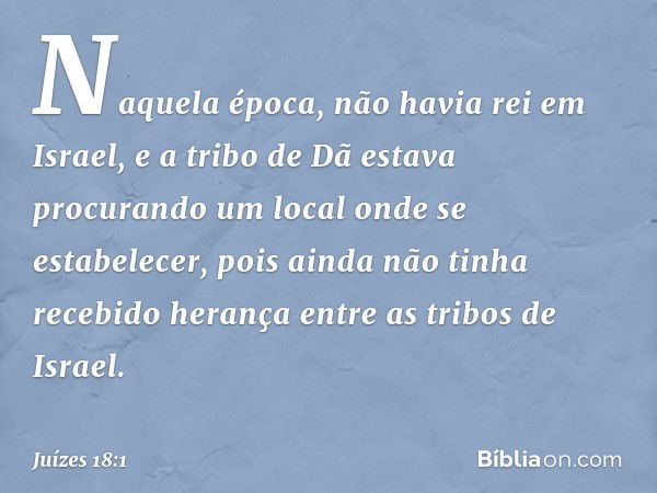 Naquela época, não havia rei em Israel, e a tribo de Dã estava procurando um local onde se estabelecer, pois ainda não tinha recebido herança entre as tribos de