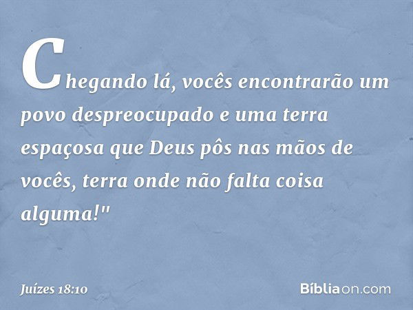 Chegando lá, vocês encontrarão um povo despreocupado e uma terra espaçosa que Deus pôs nas mãos de vocês, terra onde não falta coisa alguma!" -- Juízes 18:10