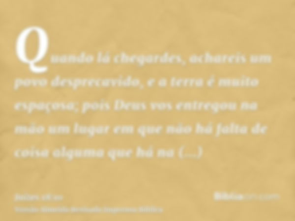 Quando lá chegardes, achareis um povo desprecavido, e a terra é muito espaçosa; pois Deus vos entregou na mão um lugar em que não há falta de coisa alguma que h