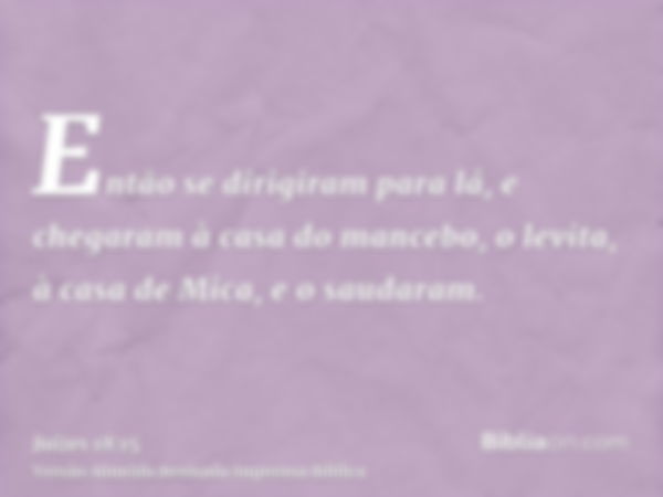 Então se dirigiram para lá, e chegaram à casa do mancebo, o levita, à casa de Mica, e o saudaram.