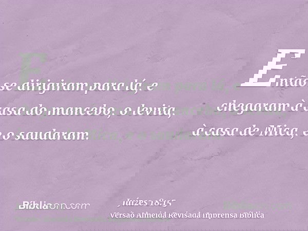 Então se dirigiram para lá, e chegaram à casa do mancebo, o levita, à casa de Mica, e o saudaram.