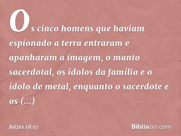 Os cinco homens que haviam espionado a terra entraram e apanharam a imagem, o manto sacerdotal, os ídolos da família e o ídolo de metal, enquanto o sacerdote e 