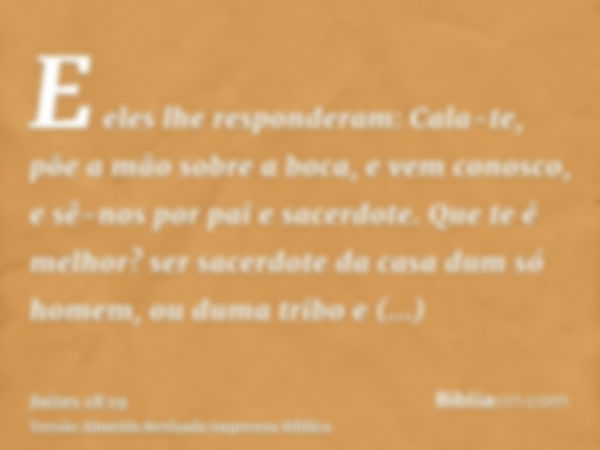 E eles lhe responderam: Cala-te, põe a mão sobre a boca, e vem conosco, e sê-nos por pai e sacerdote. Que te é melhor? ser sacerdote da casa dum só homem, ou du