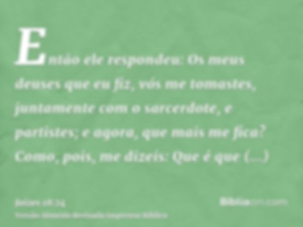 Então ele respondeu: Os meus deuses que eu fiz, vós me tomastes, juntamente com o sarcerdote, e partistes; e agora, que mais me fica? Como, pois, me dizeis: Que