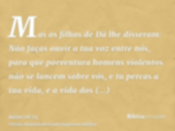 Mas os filhos de Dã lhe disseram: Não faças ouvir a tua voz entre nós, para que porventura homens violentos não se lancem sobre vós, e tu percas a tua vida, e a