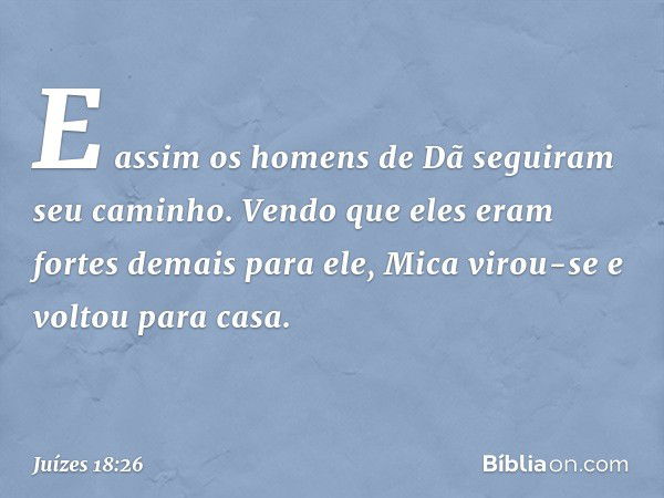 E assim os homens de Dã seguiram seu caminho. Vendo que eles eram fortes demais para ele, Mica virou-se e voltou para casa. -- Juízes 18:26