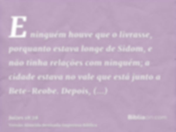 E ninguém houve que o livrasse, porquanto estava longe de Sidom, e não tinha relações com ninguém; a cidade estava no vale que está junto a Bete-Reobe. Depois, 