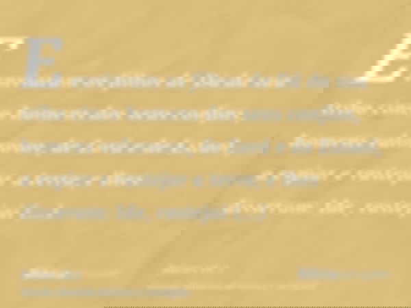 E enviaram os filhos de Dã da sua tribo cinco homens dos seus confins, homens valorosos, de Zorá e de Estaol, a espiar e rastejar a terra; e lhes disseram: Ide,