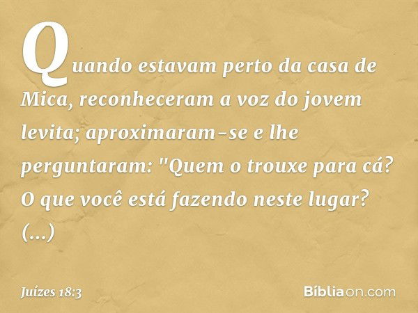 Quando estavam perto da casa de Mica, reconheceram a voz do jovem levita; aproximaram-se e lhe perguntaram: "Quem o trouxe para cá? O que você está fazendo nest