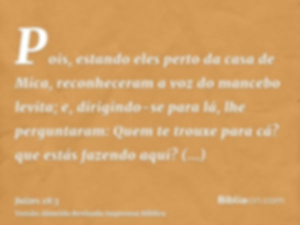 Pois, estando eles perto da casa de Mica, reconheceram a voz do mancebo levita; e, dirigindo-se para lá, lhe perguntaram: Quem te trouxe para cá? que estás faze