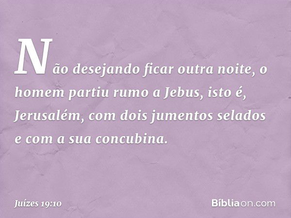 Não desejando ficar outra noite, o homem partiu rumo a Jebus, isto é, Jerusalém, com dois jumentos selados e com a sua concubina. -- Juízes 19:10