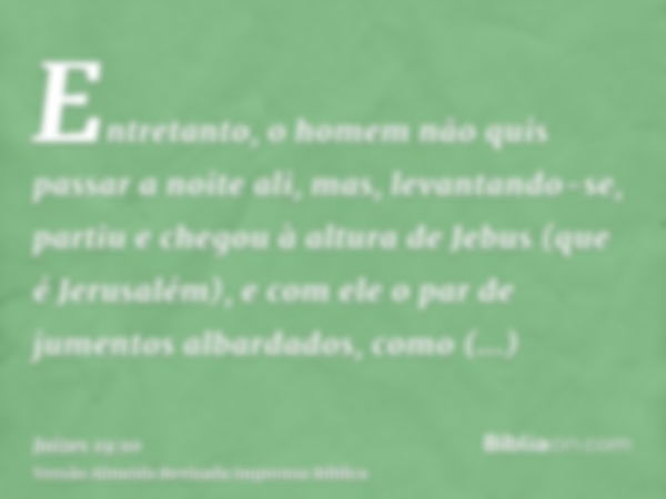 Entretanto, o homem não quis passar a noite ali, mas, levantando-se, partiu e chegou à altura de Jebus (que é Jerusalém), e com ele o par de jumentos albardados