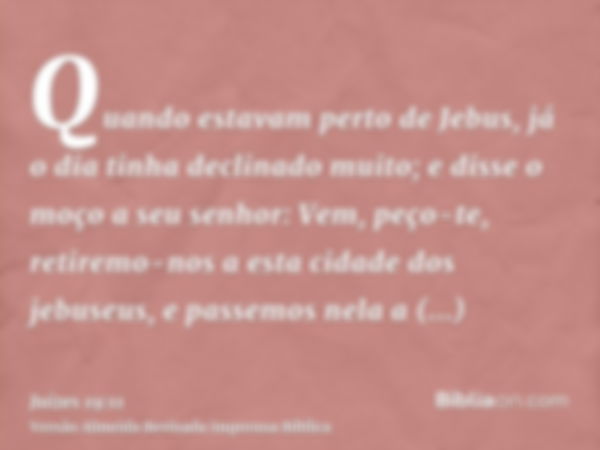 Quando estavam perto de Jebus, já o dia tinha declinado muito; e disse o moço a seu senhor: Vem, peço-te, retiremo-nos a esta cidade dos jebuseus, e passemos ne