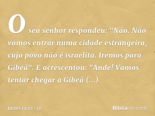 O seu senhor respondeu: "Não. Não vamos entrar numa cidade estrangeira, cujo povo não é israelita. Iremos para Gibeá". E acrescentou: "Ande! Vamos tentar chegar